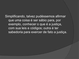 Simplificando, talvez pudéssemos afirmar
que uma coisa é ser sábio para, por
exemplo, conhecer o que é a justiça,
com sua leis e códigos; outra é ter
sabedoria para exercer de fato a justiça.
 