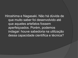 Hiroshima e Nagasaki. Não há dúvida de
que muito saber foi desenvolvido até
que aqueles artefatos fossem
aperfeiçoados. Porém, podemos
indagar: houve sabedoria na utilização
dessa capacidade científica e técnica?
 