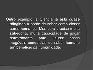 Outro exemplo: a Ciência já está quase
atingindo o ponto de saber como clonar
seres humanos. Mas será preciso muita
sabedoria, muita capacidade de julgar
corretamente para utilizar essas
inegáveis conquistas do saber humano
em benefício da humanidade.
 