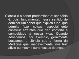 Ciência é o saber predominante; ser sábio
é, pois, fundamental, nesse sentido de
dominar um saber que explica tudo, que
permite fazer coisas, especialmente
construir artefatos que dão conforto e
comodidade à nossa vida. Quando
adoecemos, por exemplo, geralmente
buscamos a ciência sob a forma da
Medicina que, inegavelmente, nos traz
alívio ou mesmo cura nossas doenças.
 