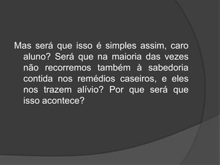 Mas será que isso é simples assim, caro
aluno? Será que na maioria das vezes
não recorremos também à sabedoria
contida nos remédios caseiros, e eles
nos trazem alívio? Por que será que
isso acontece?
 