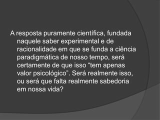A resposta puramente científica, fundada
naquele saber experimental e de
racionalidade em que se funda a ciência
paradigmática de nosso tempo, será
certamente de que isso “tem apenas
valor psicológico”. Será realmente isso,
ou será que falta realmente sabedoria
em nossa vida?
 