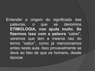 Entender a origem do significado das
palavras, o que se denomina
ETIMOLOGIA, nos ajuda muito. Se
fizermos isso com a palavra “saber”,
veremos que tem a mesma raiz do
termo “sabor”, como já mencionamos
antes nesta aula. Isso provavelmente se
deve ao fato de que os homens, desde
épocas
 