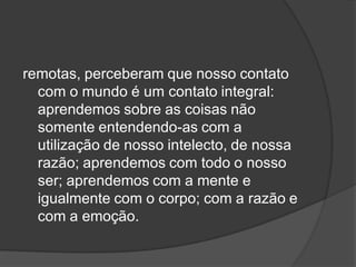 remotas, perceberam que nosso contato
com o mundo é um contato integral:
aprendemos sobre as coisas não
somente entendendo-as com a
utilização de nosso intelecto, de nossa
razão; aprendemos com todo o nosso
ser; aprendemos com a mente e
igualmente com o corpo; com a razão e
com a emoção.
 