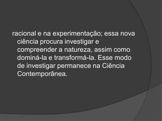 racional e na experimentação; essa nova
ciência procura investigar e
compreender a natureza, assim como
dominá-la e transformá-la. Esse modo
de investigar permanece na Ciência
Contemporânea.
 