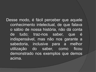 Desse modo, é fácil perceber que aquele
conhecimento intelectual, de que falava
o sábio de nossa história, não dá conta
de tudo; traz-nos saber, que é
indispensável, mas não nos garante a
sabedoria, inclusive para a melhor
utilização do saber, como ficou
demonstrado nos exemplos que demos
acima.
 
