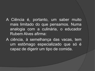 A Ciência é, portanto, um saber muito
mais limitado do que pensamos. Numa
analogia com a culinária, o educador
Rubem Alves afirma:
A ciência, à semelhança das vacas, tem
um estômago especializado que só é
capaz de digerir um tipo de comida.
 