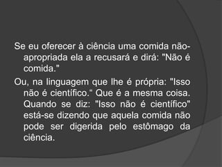 Se eu oferecer à ciência uma comida não-
apropriada ela a recusará e dirá: "Não é
comida."
Ou, na linguagem que lhe é própria: "Isso
não é científico.“ Que é a mesma coisa.
Quando se diz: "Isso não é científico"
está-se dizendo que aquela comida não
pode ser digerida pelo estômago da
ciência.
 
