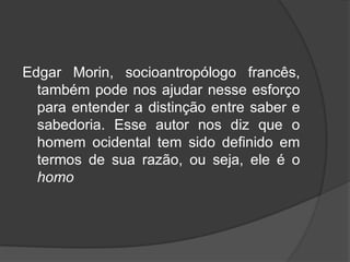 Edgar Morin, socioantropólogo francês,
também pode nos ajudar nesse esforço
para entender a distinção entre saber e
sabedoria. Esse autor nos diz que o
homem ocidental tem sido definido em
termos de sua razão, ou seja, ele é o
homo
 