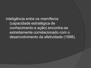 inteligência entre os mamíferos
(capacidade estratégica de
conhecimento e ação) encontra-se
estreitamente correlacionado com o
desenvolvimento da afetividade (1998).
 
