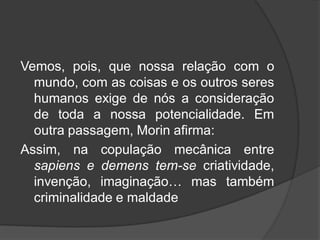 Vemos, pois, que nossa relação com o
mundo, com as coisas e os outros seres
humanos exige de nós a consideração
de toda a nossa potencialidade. Em
outra passagem, Morin afirma:
Assim, na copulação mecânica entre
sapiens e demens tem-se criatividade,
invenção, imaginação… mas também
criminalidade e maldade
 
