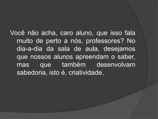 Você não acha, caro aluno, que isso fala
muito de perto a nós, professores? No
dia-a-dia da sala de aula, desejamos
que nossos alunos apreendam o saber,
mas que também desenvolvam
sabedoria, isto é, criatividade,
 