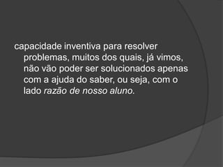 capacidade inventiva para resolver
problemas, muitos dos quais, já vimos,
não vão poder ser solucionados apenas
com a ajuda do saber, ou seja, com o
lado razão de nosso aluno.
 