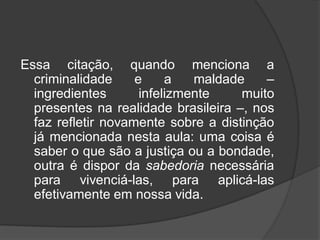 Essa citação, quando menciona a
criminalidade e a maldade –
ingredientes infelizmente muito
presentes na realidade brasileira –, nos
faz refletir novamente sobre a distinção
já mencionada nesta aula: uma coisa é
saber o que são a justiça ou a bondade,
outra é dispor da sabedoria necessária
para vivenciá-las, para aplicá-las
efetivamente em nossa vida.
 