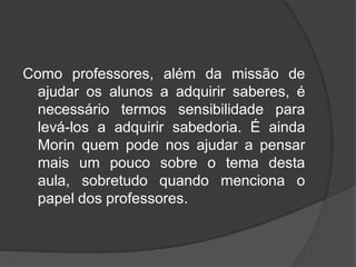 Como professores, além da missão de
ajudar os alunos a adquirir saberes, é
necessário termos sensibilidade para
levá-los a adquirir sabedoria. É ainda
Morin quem pode nos ajudar a pensar
mais um pouco sobre o tema desta
aula, sobretudo quando menciona o
papel dos professores.
 