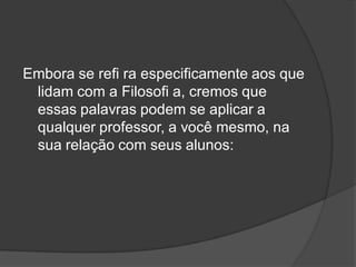 Embora se refi ra especificamente aos que
lidam com a Filosofi a, cremos que
essas palavras podem se aplicar a
qualquer professor, a você mesmo, na
sua relação com seus alunos:
 