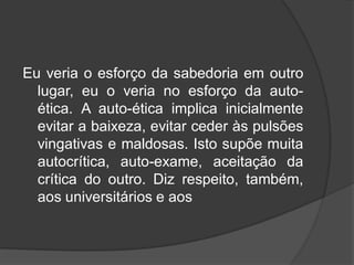 Eu veria o esforço da sabedoria em outro
lugar, eu o veria no esforço da auto-
ética. A auto-ética implica inicialmente
evitar a baixeza, evitar ceder às pulsões
vingativas e maldosas. Isto supõe muita
autocrítica, auto-exame, aceitação da
crítica do outro. Diz respeito, também,
aos universitários e aos
 