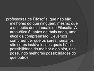professores de Filosofia, que não são
melhores do que ninguém, mesmo que
a despeito dos manuais de Filosofia. A
auto-ética é, antes de mais nada, uma
ética da compreensão. Devemos
compreender que os seres humanos
são seres instáveis, nos quais há a
possibilidade do melhor e do pior, uns
possuindo melhores possibilidades do
que outros
 