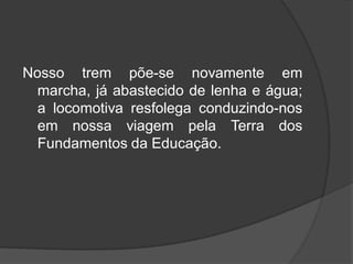 Nosso trem põe-se novamente em
marcha, já abastecido de lenha e água;
a locomotiva resfolega conduzindo-nos
em nossa viagem pela Terra dos
Fundamentos da Educação.
 