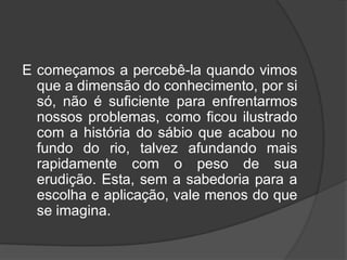 E começamos a percebê-la quando vimos
que a dimensão do conhecimento, por si
só, não é suficiente para enfrentarmos
nossos problemas, como ficou ilustrado
com a história do sábio que acabou no
fundo do rio, talvez afundando mais
rapidamente com o peso de sua
erudição. Esta, sem a sabedoria para a
escolha e aplicação, vale menos do que
se imagina.
 