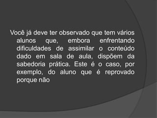 Você já deve ter observado que tem vários
alunos que, embora enfrentando
dificuldades de assimilar o conteúdo
dado em sala de aula, dispõem da
sabedoria prática. Este é o caso, por
exemplo, do aluno que é reprovado
porque não
 