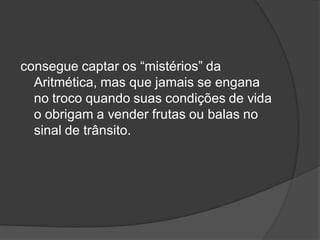 consegue captar os “mistérios” da
Aritmética, mas que jamais se engana
no troco quando suas condições de vida
o obrigam a vender frutas ou balas no
sinal de trânsito.
 