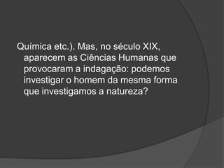 Química etc.). Mas, no século XIX,
aparecem as Ciências Humanas que
provocaram a indagação: podemos
investigar o homem da mesma forma
que investigamos a natureza?
 