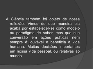 A Ciência também foi objeto de nossa
reflexão. Vimos de que maneira ela
acaba por estabelecer-se como modelo
ou paradigma de saber, mas que sua
conversão em ações práticas nem
sempre é louvável e beneficia a vida
humana. Muitas decisões importantes
em nossa vida pessoal, ou relativas ao
mundo
 