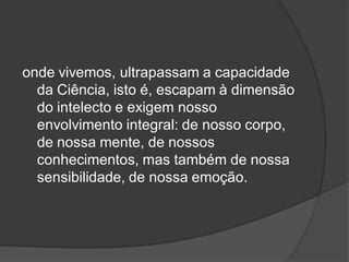 onde vivemos, ultrapassam a capacidade
da Ciência, isto é, escapam à dimensão
do intelecto e exigem nosso
envolvimento integral: de nosso corpo,
de nossa mente, de nossos
conhecimentos, mas também de nossa
sensibilidade, de nossa emoção.
 