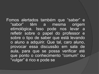 Fomos alertados também que “saber” e
“sabor” têm a mesma origem
etimológica. Isso pode nos levar a
refletir sobre o papel do professor e
sobre o tipo de saber que está levando
o aluno a adquirir. Que tal, caro aluno,
provocar essa discussão em sala de
aula, para que se possa verificar até
que ponto o conhecimento “comum” ou
“vulgar” é rico e pode se
 