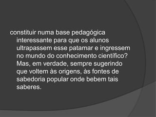 constituir numa base pedagógica
interessante para que os alunos
ultrapassem esse patamar e ingressem
no mundo do conhecimento científico?
Mas, em verdade, sempre sugerindo
que voltem às origens, às fontes de
sabedoria popular onde bebem tais
saberes.
 