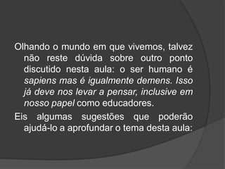 Olhando o mundo em que vivemos, talvez
não reste dúvida sobre outro ponto
discutido nesta aula: o ser humano é
sapiens mas é igualmente demens. Isso
já deve nos levar a pensar, inclusive em
nosso papel como educadores.
Eis algumas sugestões que poderão
ajudá-lo a aprofundar o tema desta aula:
 