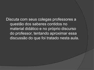 Discuta com seus colegas professores a
questão dos saberes contidos no
material didático e no próprio discurso
do professor, tentando aproximar essa
discussão do que foi tratado nesta aula.
 