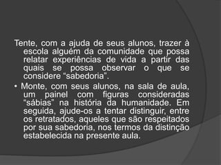 Tente, com a ajuda de seus alunos, trazer à
escola alguém da comunidade que possa
relatar experiências de vida a partir das
quais se possa observar o que se
considere “sabedoria”.
• Monte, com seus alunos, na sala de aula,
um painel com figuras consideradas
“sábias” na história da humanidade. Em
seguida, ajude-os a tentar distinguir, entre
os retratados, aqueles que são respeitados
por sua sabedoria, nos termos da distinção
estabelecida na presente aula.
 