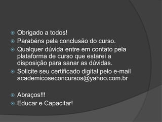  Obrigado a todos!
 Parabéns pela conclusão do curso.
 Qualquer dúvida entre em contato pela
plataforma de curso que estarei a
disposição para sanar as dúvidas.
 Solicite seu certificado digital pelo e-mail
academicoseconcursos@yahoo.com.br
 Abraços!!!
 Educar e Capacitar!
 