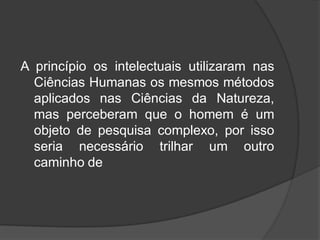 A princípio os intelectuais utilizaram nas
Ciências Humanas os mesmos métodos
aplicados nas Ciências da Natureza,
mas perceberam que o homem é um
objeto de pesquisa complexo, por isso
seria necessário trilhar um outro
caminho de
 