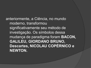 anteriormente, a Ciência, no mundo
moderno, transformou
significativamente seu método de
investigação. Os símbolos dessa
mudança de paradigma foram BACON,
GALILEU, GIORDANO BRUNO,
Descartes, NICOLAU COPÉRNICO e
NEWTON.
 
