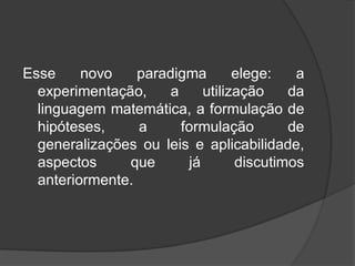 Esse novo paradigma elege: a
experimentação, a utilização da
linguagem matemática, a formulação de
hipóteses, a formulação de
generalizações ou leis e aplicabilidade,
aspectos que já discutimos
anteriormente.
 