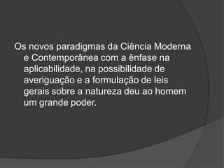 Os novos paradigmas da Ciência Moderna
e Contemporânea com a ênfase na
aplicabilidade, na possibilidade de
averiguação e a formulação de leis
gerais sobre a natureza deu ao homem
um grande poder.
 