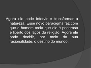 Agora ele pode intervir e transformar a
natureza. Esse novo paradigma faz com
que o homem creia que ele é poderoso
e liberto dos laços da religião. Agora ele
pode decidir, por meio da sua
racionalidade, o destino do mundo.
 