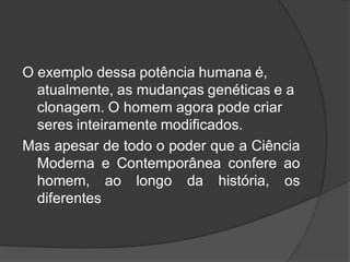 O exemplo dessa potência humana é,
atualmente, as mudanças genéticas e a
clonagem. O homem agora pode criar
seres inteiramente modificados.
Mas apesar de todo o poder que a Ciência
Moderna e Contemporânea confere ao
homem, ao longo da história, os
diferentes
 