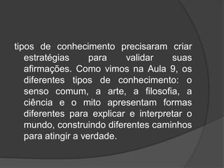 tipos de conhecimento precisaram criar
estratégias para validar suas
afirmações. Como vimos na Aula 9, os
diferentes tipos de conhecimento: o
senso comum, a arte, a filosofia, a
ciência e o mito apresentam formas
diferentes para explicar e interpretar o
mundo, construindo diferentes caminhos
para atingir a verdade.
 