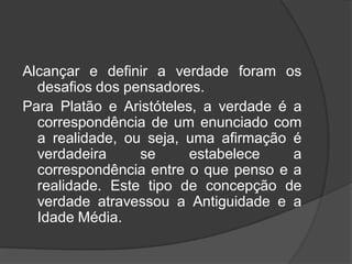Alcançar e definir a verdade foram os
desafios dos pensadores.
Para Platão e Aristóteles, a verdade é a
correspondência de um enunciado com
a realidade, ou seja, uma afirmação é
verdadeira se estabelece a
correspondência entre o que penso e a
realidade. Este tipo de concepção de
verdade atravessou a Antiguidade e a
Idade Média.
 