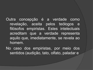 Outra concepção é a verdade como
revelação, aceita pelos teólogos e
filósofos empiristas. Estes intelectuais
acreditam que a verdade representa
aquilo que, imediatamente, se revela ao
homem.
No caso dos empiristas, por meio dos
sentidos (audição, tato, olfato, paladar e
 