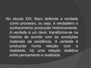 No século XIX, Marx defende a verdade
como processo, ou seja, é verdadeiro o
conhecimento produzido historicamente.
A verdade é um devir, transforma-se na
história de acordo com as condições
materiais de existência. A verdade é
produzida numa relação com a
realidade, há uma relação dialética
entre pensamento e realidade.
 