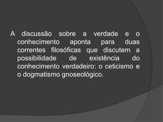 A discussão sobre a verdade e o
conhecimento aponta para duas
correntes filosóficas que discutem a
possibilidade de existência do
conhecimento verdadeiro: o ceticismo e
o dogmatismo gnoseológico.
 