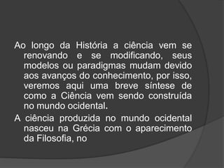 Ao longo da História a ciência vem se
renovando e se modificando, seus
modelos ou paradigmas mudam devido
aos avanços do conhecimento, por isso,
veremos aqui uma breve síntese de
como a Ciência vem sendo construída
no mundo ocidental.
A ciência produzida no mundo ocidental
nasceu na Grécia com o aparecimento
da Filosofia, no
 