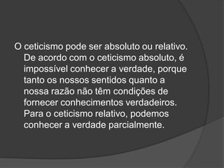 O ceticismo pode ser absoluto ou relativo.
De acordo com o ceticismo absoluto, é
impossível conhecer a verdade, porque
tanto os nossos sentidos quanto a
nossa razão não têm condições de
fornecer conhecimentos verdadeiros.
Para o ceticismo relativo, podemos
conhecer a verdade parcialmente.
 