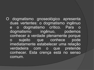 O dogmatismo gnoseológico apresenta
duas vertentes: o dogmatismo ingênuo
e o dogmatismo crítico. Para o
dogmatismo ingênuo, podemos
conhecer a verdade plenamente porque
o sujeito que conhece pode
imediatamente estabelecer uma relação
verdadeira com o que pretende
conhecer. Esta crença está no senso
comum.
 