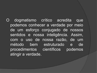 O dogmatismo crítico acredita que
podemos conhecer a verdade por meio
de um esforço conjugado de nossos
sentidos e nossa inteligência. Assim,
com o uso de nossa razão, de um
método bem estruturado e de
procedimentos científicos podemos
atingir a verdade.
 